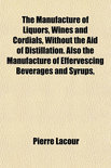 The Manufacture of Liquors, Wines and Cordials, Without the Aid of Distillation. Also the Manufacture of Effervescing Beverages and Syrups, - Pierre Lacour, Of